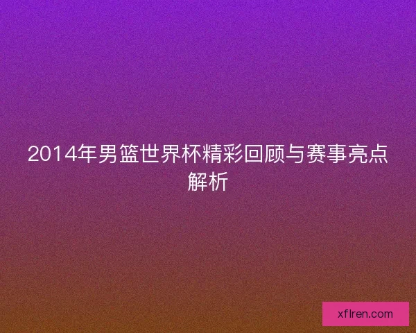 2014年男篮世界杯精彩回顾与赛事亮点解析 2014年男篮世界杯精彩回顾与赛事亮点解析