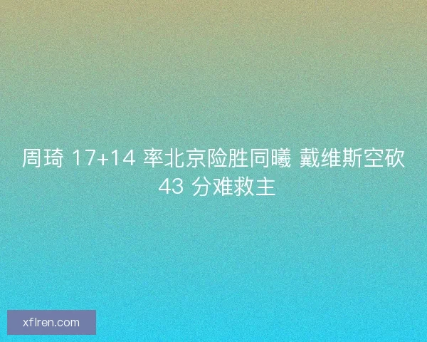 周琦 17+14 率北京险胜同曦 戴维斯空砍 43 分难救主