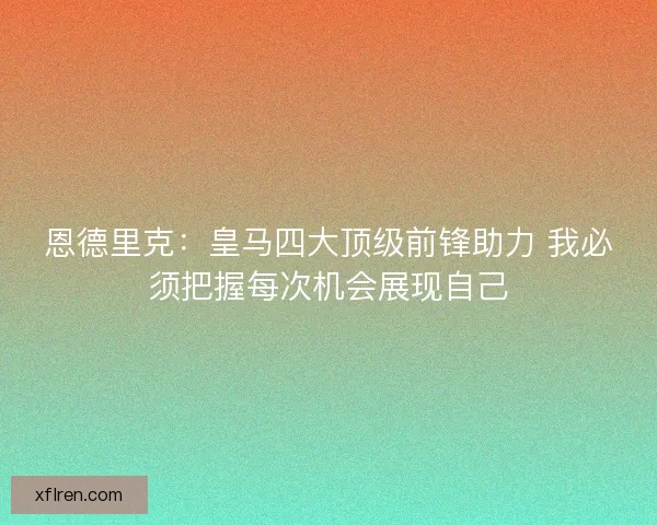 恩德里克：皇马四大顶级前锋助力 我必须把握每次机会展现自己