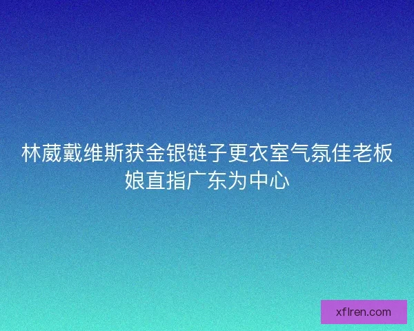 林葳戴维斯获金银链子更衣室气氛佳老板娘直指广东为中心 林葳戴维斯获金银链子更衣室气氛佳老板娘直指广东为中心