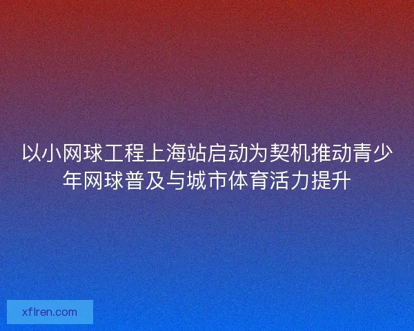以小网球工程上海站启动为契机推动青少年网球普及与城市体育活力提升