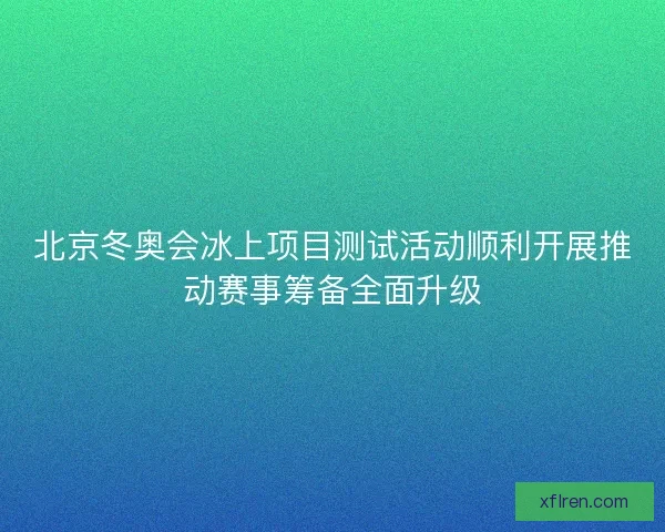 北京冬奥会冰上项目测试活动顺利开展推动赛事筹备全面升级 北京冬奥会冰上项目测试活动顺利开展推动赛事筹备全面升级