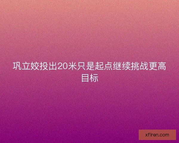 巩立姣投出20米只是起点继续挑战更高目标