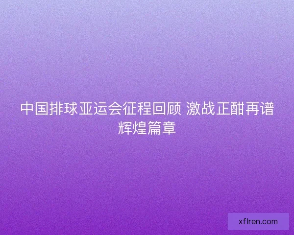 中国排球亚运会征程回顾 激战正酣再谱辉煌篇章