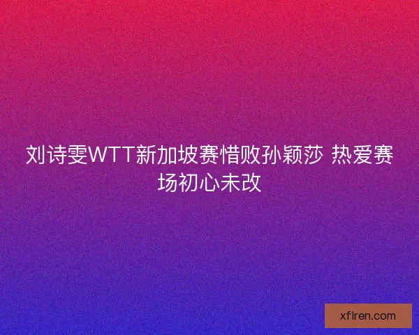 刘诗雯WTT新加坡赛惜败孙颖莎 热爱赛场初心未改