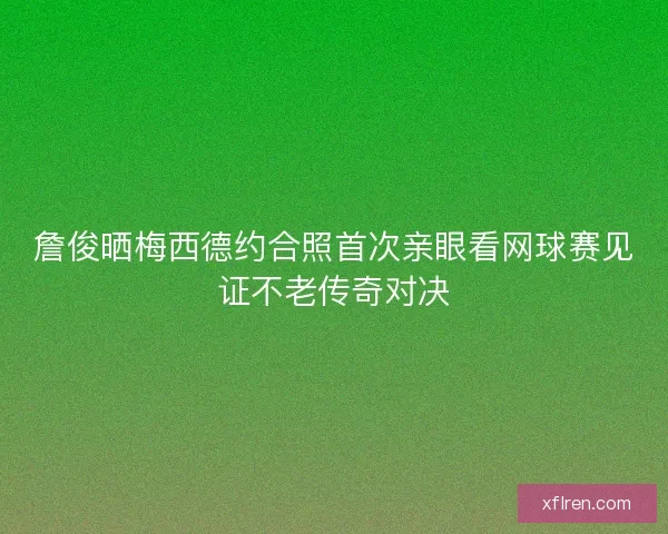 詹俊晒梅西德约合照首次亲眼看网球赛见证不老传奇对决