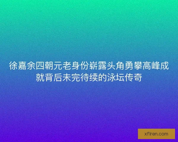 徐嘉余四朝元老身份崭露头角勇攀高峰成就背后未完待续的泳坛传奇 徐嘉余四朝元老身份崭露头角勇攀高峰成就背后未完待续的泳坛传奇