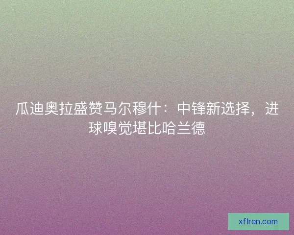 瓜迪奥拉盛赞马尔穆什：中锋新选择，进球嗅觉堪比哈兰德