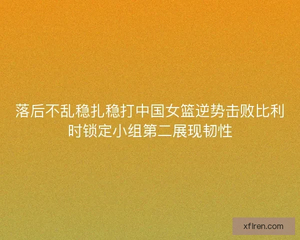 落后不乱稳扎稳打中国女篮逆势击败比利时锁定小组第二展现韧性