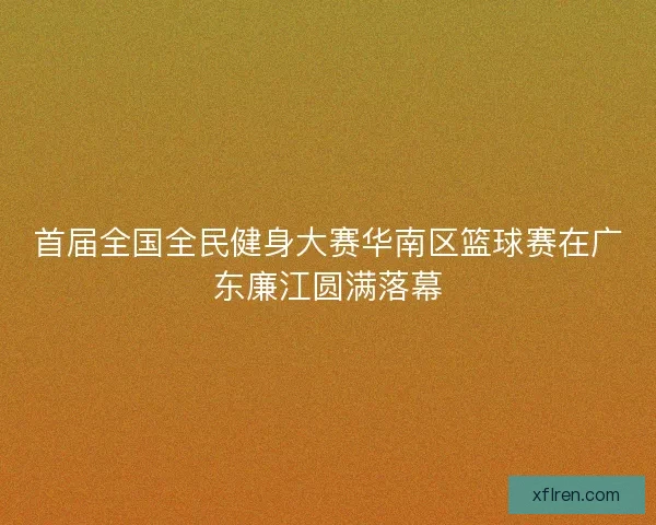 首届全国全民健身大赛华南区篮球赛在广东廉江圆满落幕