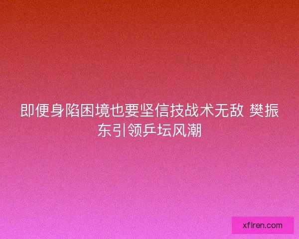 即便身陷困境也要坚信技战术无敌 樊振东引领乒坛风潮