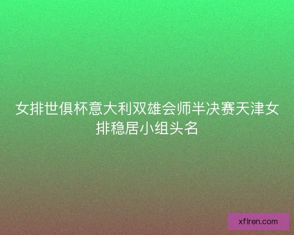 女排世俱杯意大利双雄会师半决赛天津女排稳居小组头名