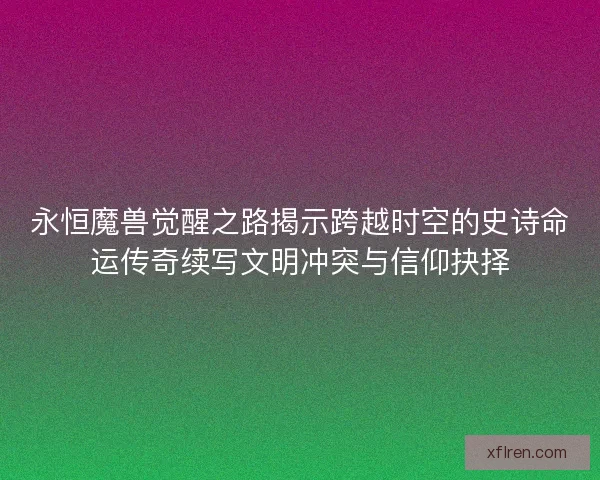 永恒魔兽觉醒之路揭示跨越时空的史诗命运传奇续写文明冲突与信仰抉择