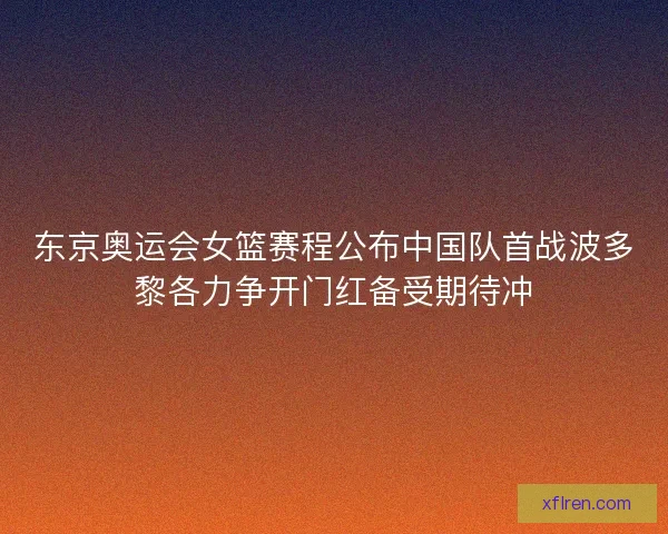 东京奥运会女篮赛程公布中国队首战波多黎各力争开门红备受期待冲
