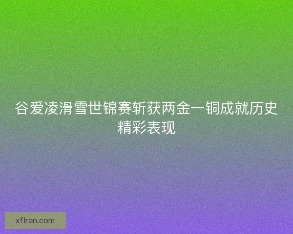 谷爱凌滑雪世锦赛斩获两金一铜成就历史精彩表现