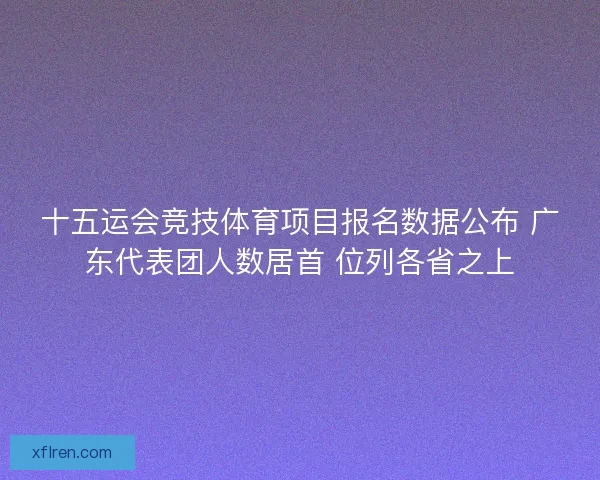 十五运会竞技体育项目报名数据公布 广东代表团人数居首 位列各省之上