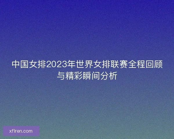 中国女排2023年世界女排联赛全程回顾与精彩瞬间分析