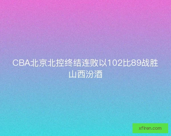 CBA北京北控终结连败以102比89战胜山西汾酒 CBA北京北控终结连败以102比89战胜山西汾酒